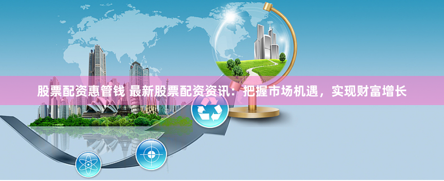 股票配资惠管钱 最新股票配资资讯：把握市场机遇，实现财富增长