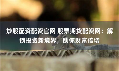 炒股配资配资官网 股票期货配资网：解锁投资新境界，助你财富倍增