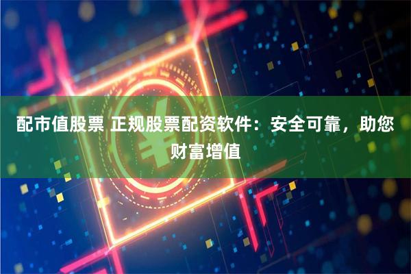 配市值股票 正规股票配资软件：安全可靠，助您财富增值