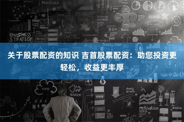 关于股票配资的知识 吉首股票配资：助您投资更轻松，收益更丰厚