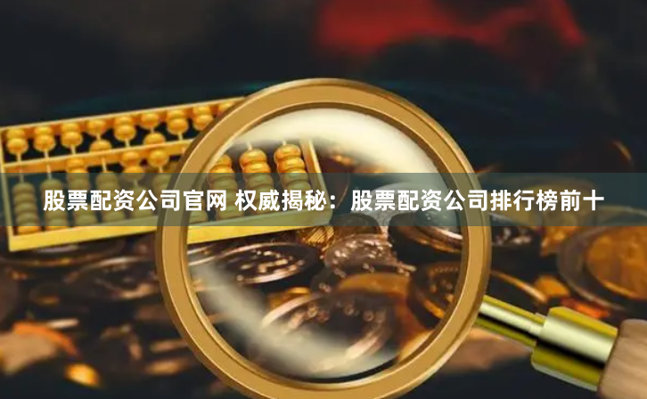 股票配资公司官网 权威揭秘：股票配资公司排行榜前十