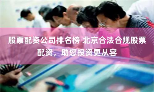 股票配资公司排名榜 北京合法合规股票配资，助您投资更从容