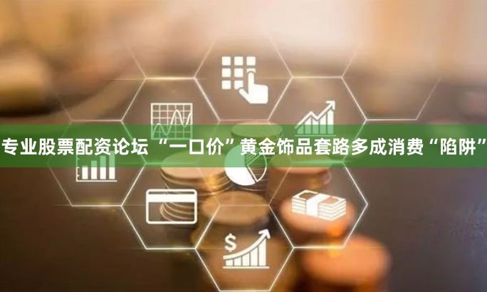 专业股票配资论坛 “一口价”黄金饰品套路多成消费“陷阱”