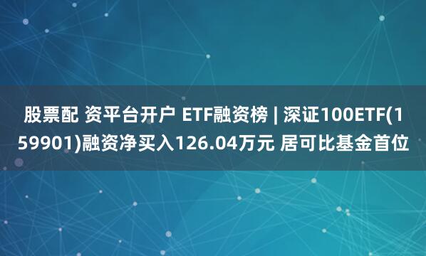 股票配 资平台开户 ETF融资榜 | 深证100ETF(159901)融资净买入126.04万元 居可比基金首位