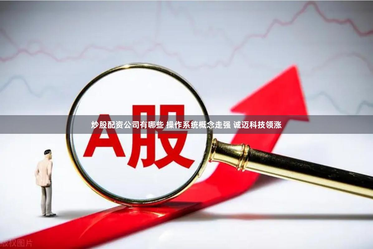 炒股配资公司有哪些 操作系统概念走强 诚迈科技领涨