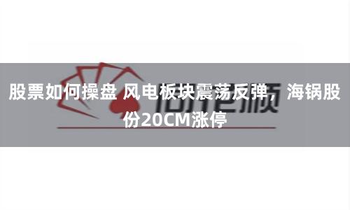 股票如何操盘 风电板块震荡反弹，海锅股份20CM涨停