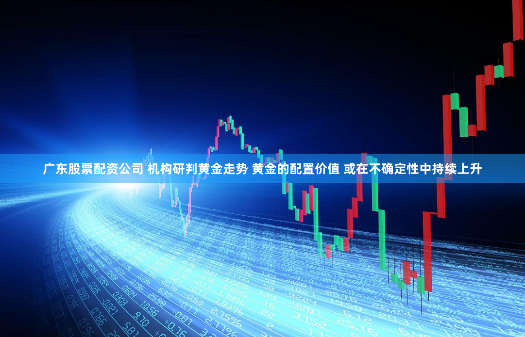 广东股票配资公司 机构研判黄金走势 黄金的配置价值 或在不确定性中持续上升