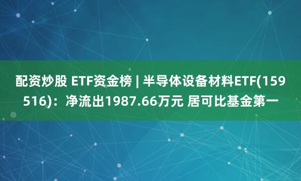 配资炒股 ETF资金榜 | 半导体设备材料ETF(159516)：净流出1987.66万元 居可比基金第一