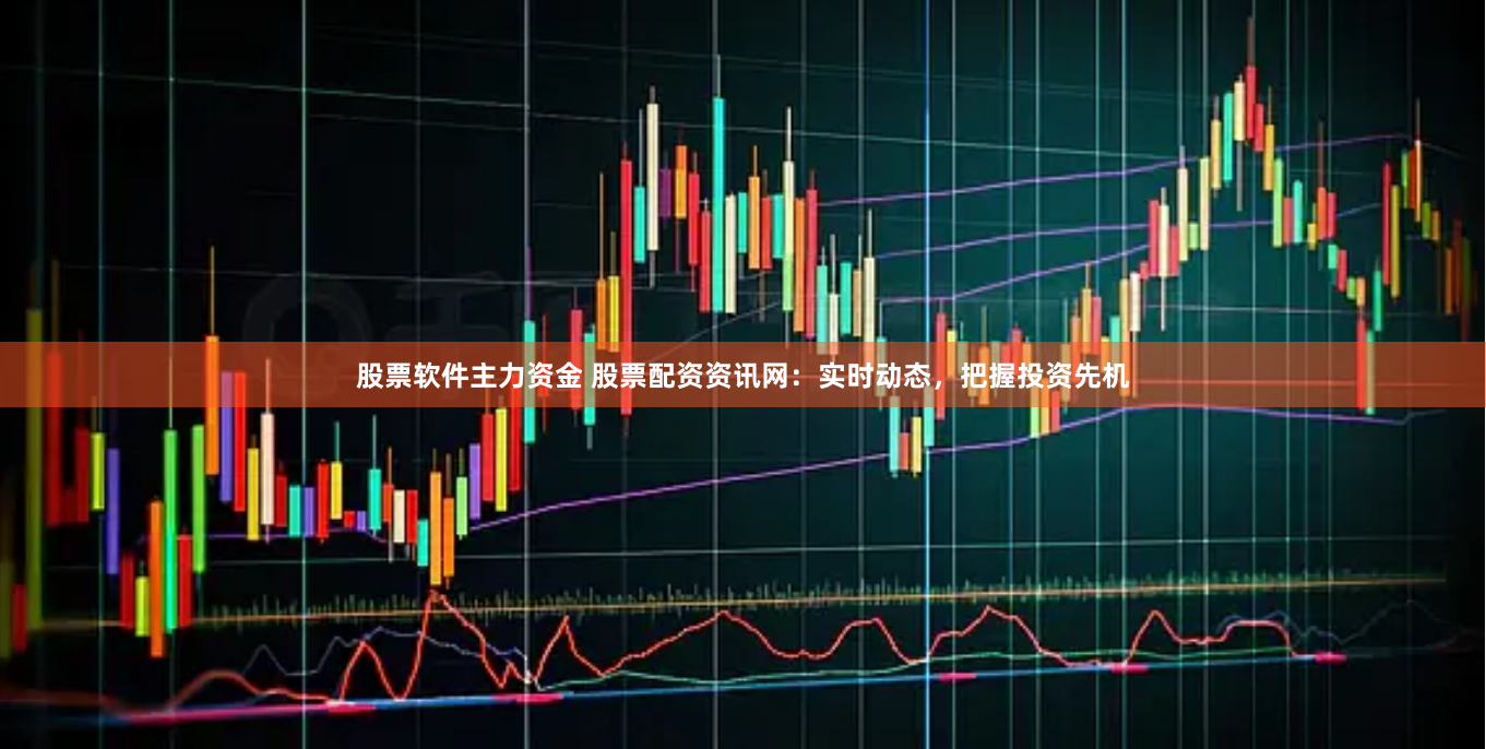 股票软件主力资金 股票配资资讯网：实时动态，把握投资先机