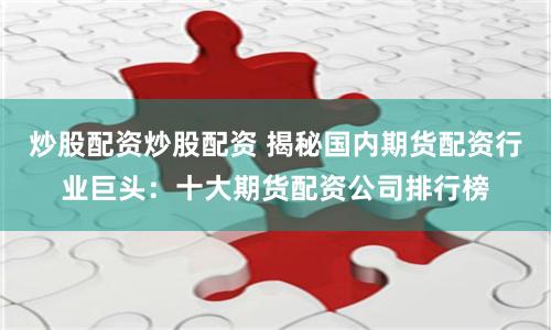 炒股配资炒股配资 揭秘国内期货配资行业巨头：十大期货配资公司排行榜