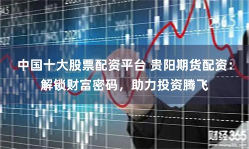 中国十大股票配资平台 贵阳期货配资：解锁财富密码，助力投资腾飞