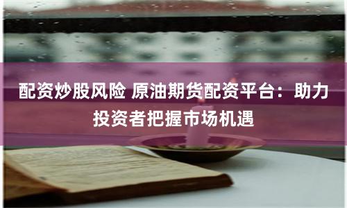 配资炒股风险 原油期货配资平台：助力投资者把握市场机遇