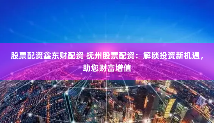 股票配资鑫东财配资 抚州股票配资：解锁投资新机遇，助您财富增值