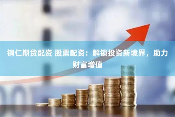 铜仁期货配资 股票配资：解锁投资新境界，助力财富增值