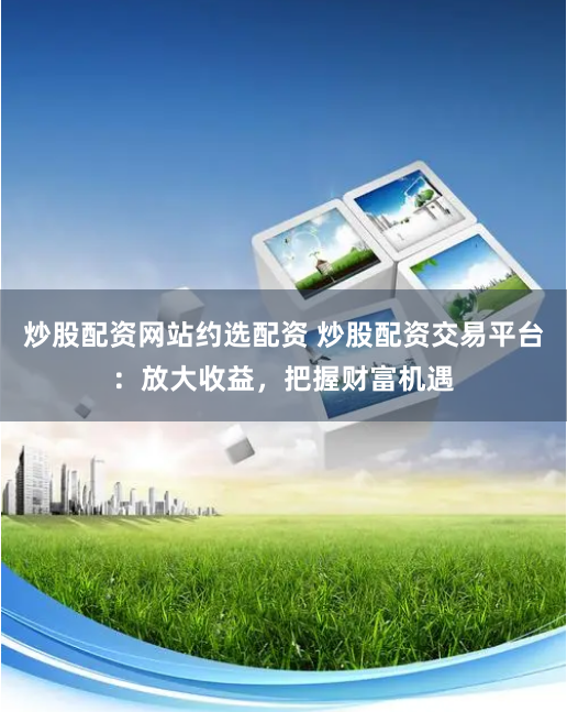 炒股配资网站约选配资 炒股配资交易平台：放大收益，把握财富机遇