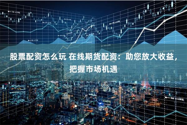 股票配资怎么玩 在线期货配资：助您放大收益，把握市场机遇