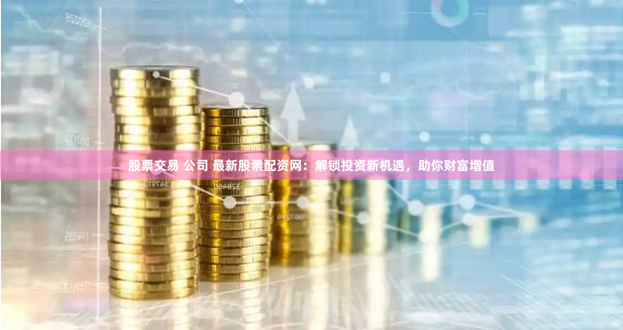 股票交易 公司 最新股票配资网：解锁投资新机遇，助你财富增值