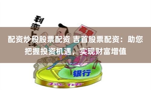 配资炒股股票配资 吉首股票配资：助您把握投资机遇，实现财富增值