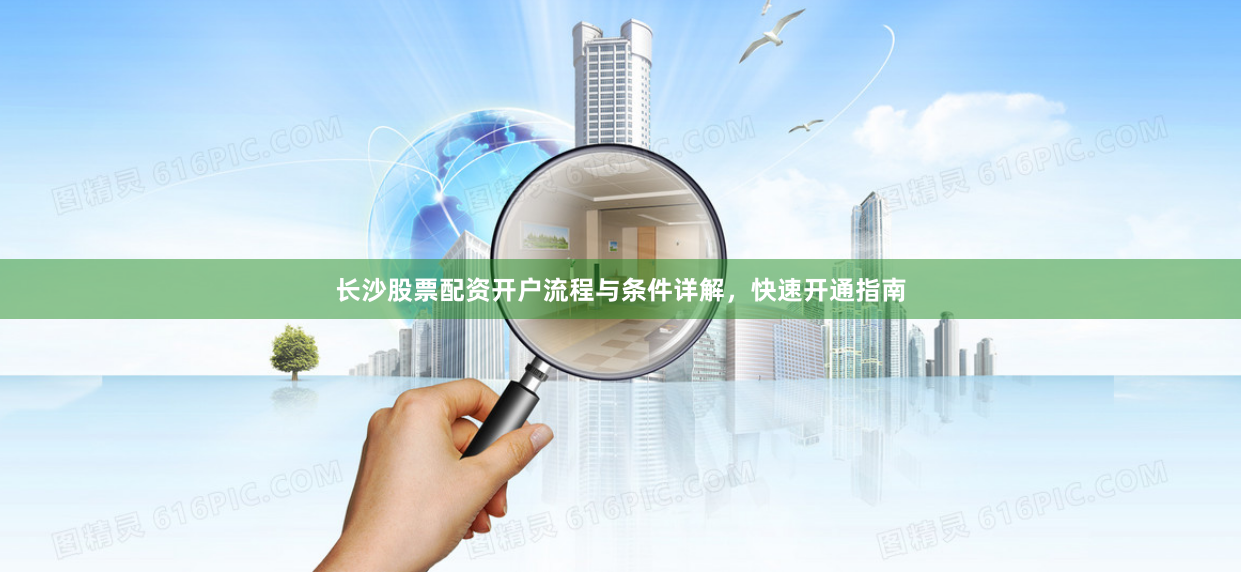 长沙股票配资开户流程与条件详解，快速开通指南