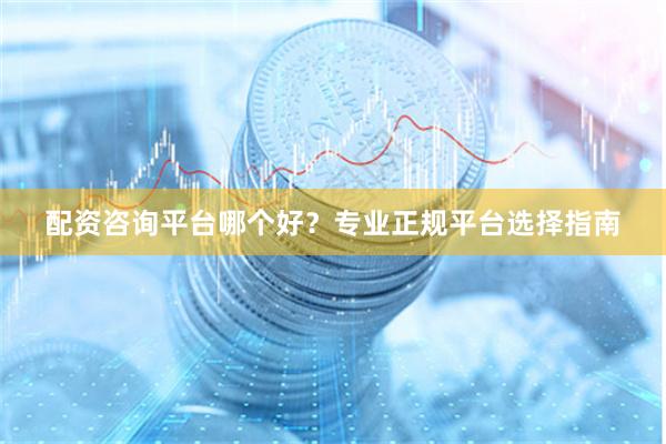 配资咨询平台哪个好？专业正规平台选择指南